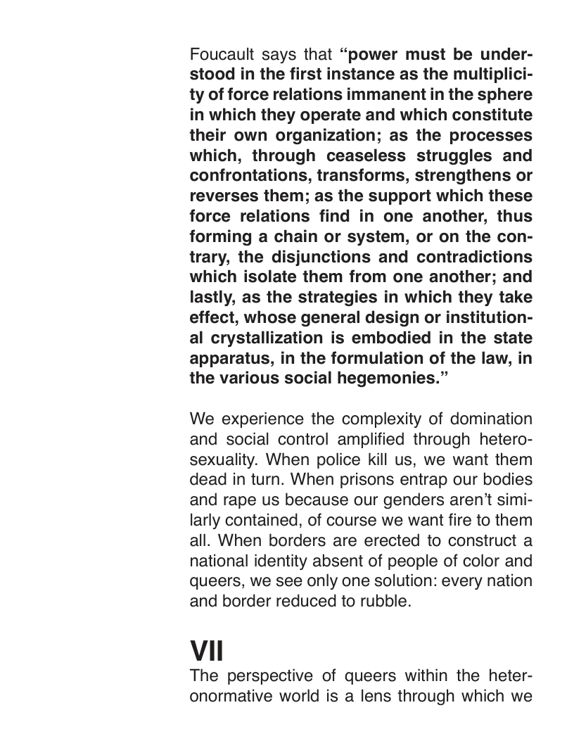 Foucault says that “power must be under- stood in the first instance as the multiplici- ty of force relations immanent in the sphere in which they operate and which constitute their own organization; as the processes which, through ceaseless struggles and confrontations, transforms, strengthens or reverses them; as the support which these force relations find in one another, thus forming a chain or system, or on the con- trary, the disjunctions and contradictions which isolate them from one another; and lastly, as the strategies in which they take effect, whose general design or institution- al crystallization is embodied in the state apparatus, in the formulation of the law, in the various social hegemonies.”  We experience the complexity of domination and social control amplified through hetero- sexuality. When police kill us, we want them dead in turn. When prisons entrap our bodies and rape us because our genders aren’t simi- larly contained, of course we want fire to them all. When borders are erected to construct a national identity absent of people of color and queers, we see only one solution: every nation and border reduced to rubble.  Vi  The perspective of queers within the heter- onormative world is a lens through which we 
